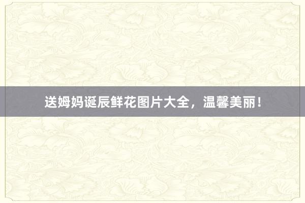 送姆妈诞辰鲜花图片大全，温馨美丽！