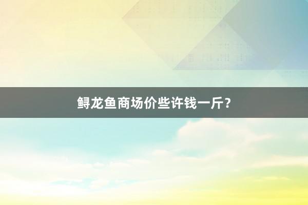 鲟龙鱼商场价些许钱一斤？